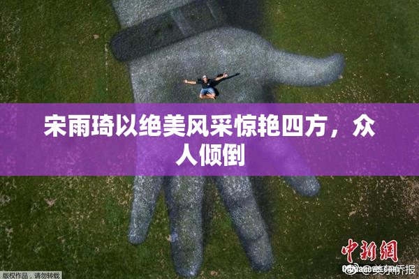 宋雨琦以绝美风采惊艳四方，众人倾倒