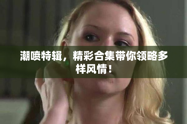 潮喷特辑，精彩合集带你领略多样风情！