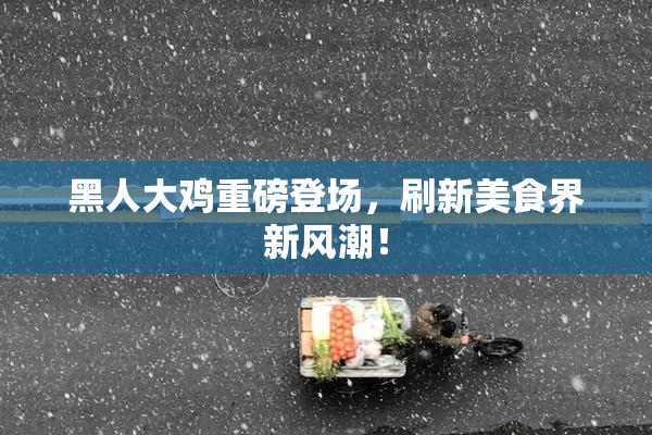 黑人大鸡重磅登场，刷新美食界新风潮！