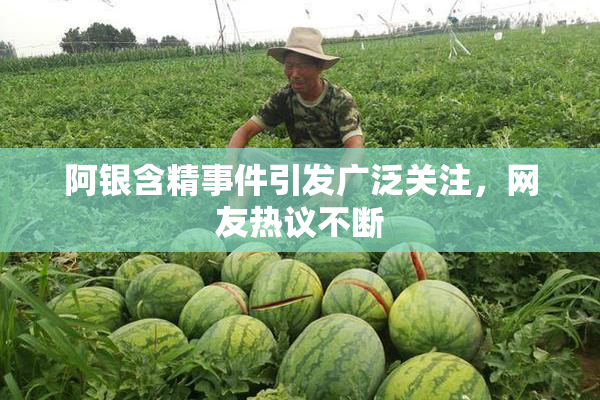 阿银含精事件引发广泛关注，网友热议不断