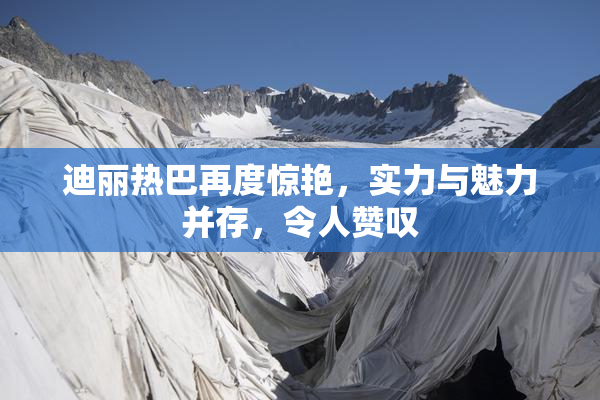 迪丽热巴再度惊艳，实力与魅力并存，令人赞叹