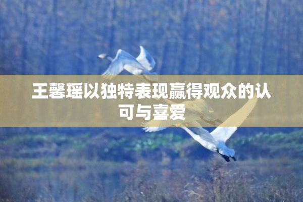 王馨瑶以独特表现赢得观众的认可与喜爱