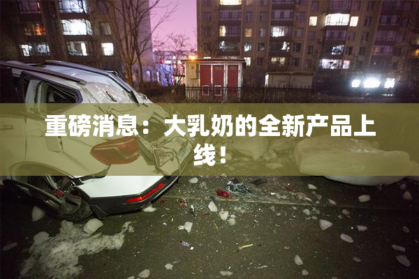 重磅消息：大乳奶的全新产品上线！