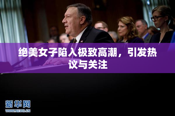 绝美女子陷入极致高潮，引发热议与关注
