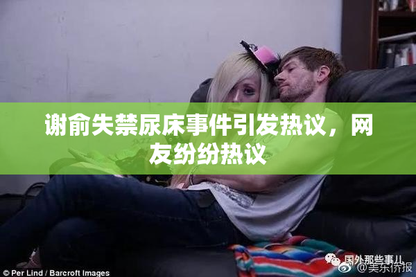 谢俞失禁尿床事件引发热议，网友纷纷热议