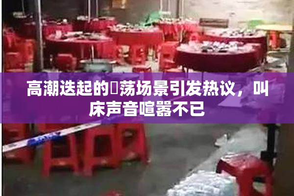 高潮迭起的婬荡场景引发热议，叫床声音喧嚣不已