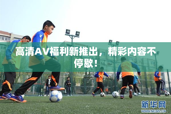 高清AV福利新推出，精彩内容不停歇！