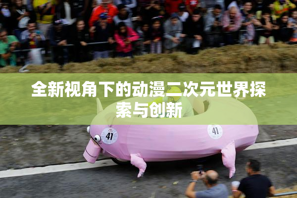 全新视角下的动漫二次元世界探索与创新