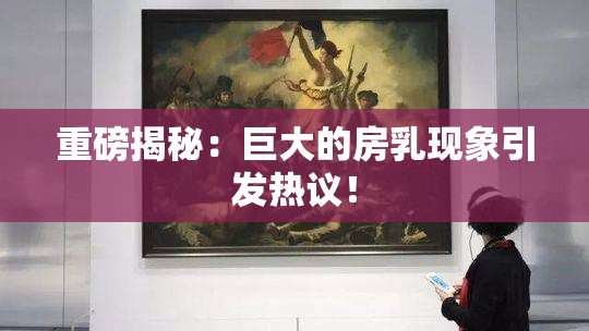 重磅揭秘：巨大的房乳现象引发热议！