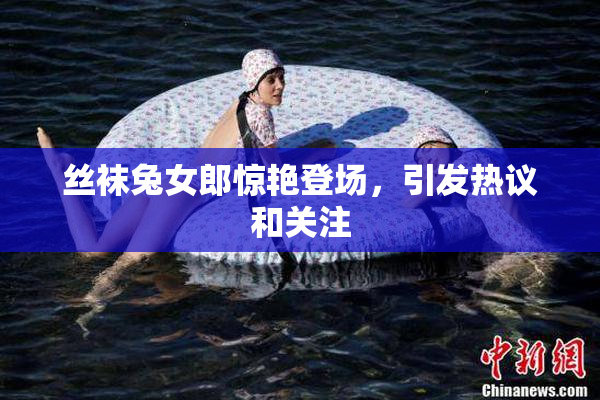丝袜兔女郎惊艳登场，引发热议和关注