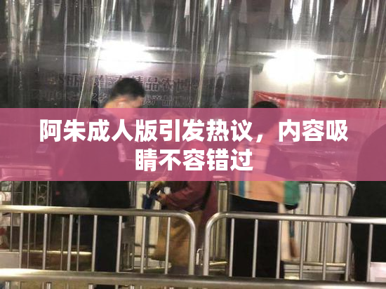 阿朱成人版引发热议，内容吸睛不容错过