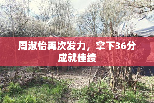 周淑怡再次发力，拿下36分成就佳绩