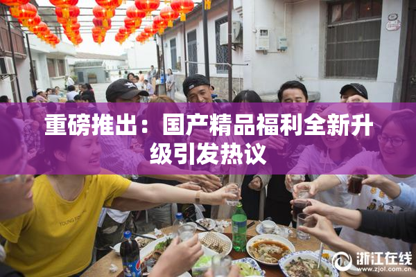 重磅推出：国产精品福利全新升级引发热议