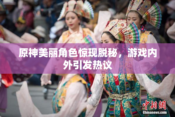 原神美丽角色惊现脱秘，游戏内外引发热议