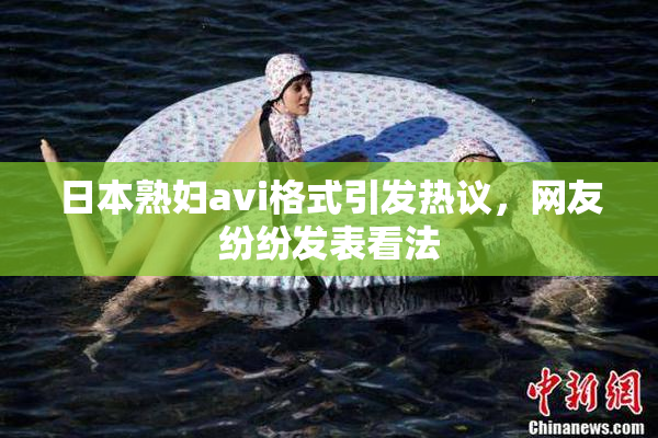 日本熟妇avi格式引发热议，网友纷纷发表看法