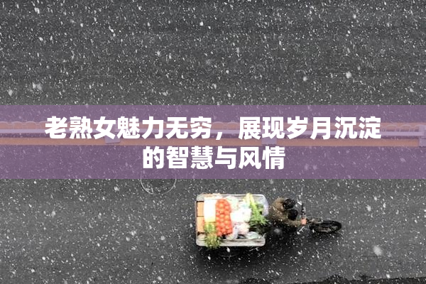 老熟女魅力无穷，展现岁月沉淀的智慧与风情