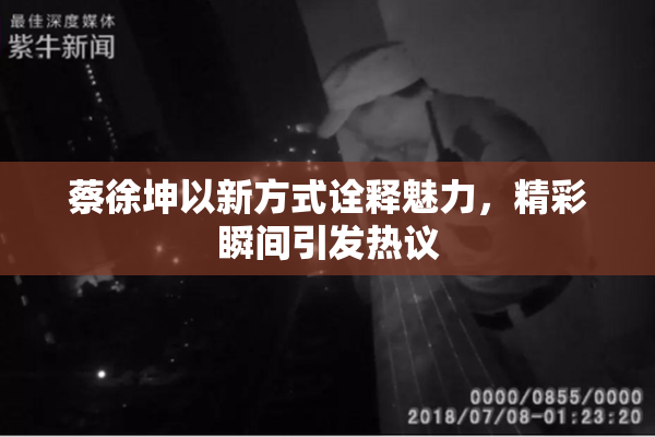 蔡徐坤以新方式诠释魅力，精彩瞬间引发热议