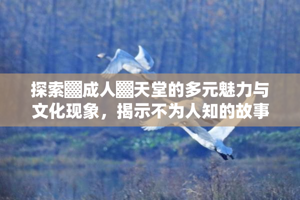 探索▓成人▓天堂的多元魅力与文化现象，揭示不为人知的故事。
