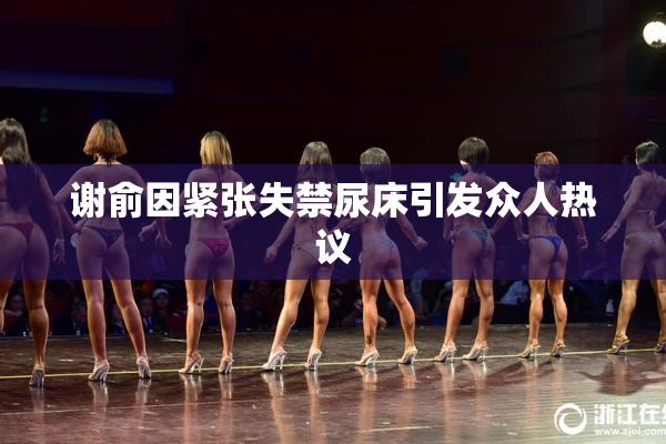 谢俞因紧张失禁尿床引发众人热议