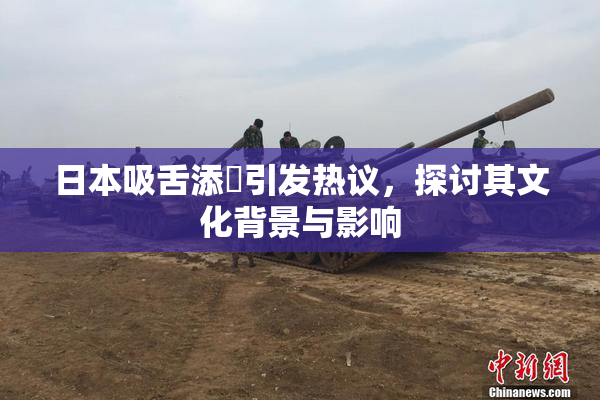 日本吸舌添泬引发热议，探讨其文化背景与影响