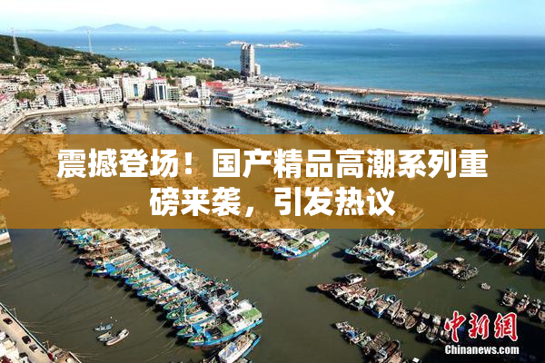 震撼登场！国产精品高潮系列重磅来袭，引发热议