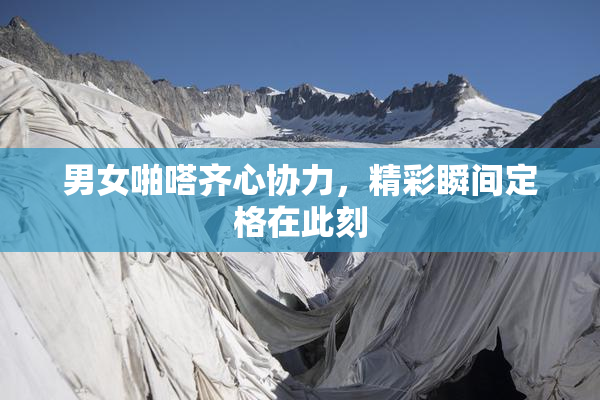 男女啪嗒齐心协力，精彩瞬间定格在此刻
