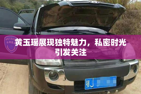 黄玉瑶展现独特魅力，私密时光引发关注