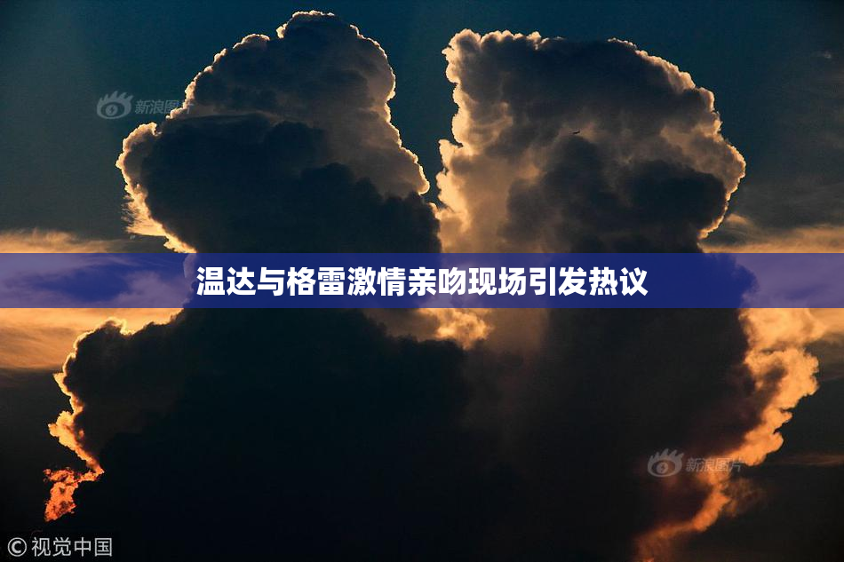 温达与格雷激情亲吻现场引发热议