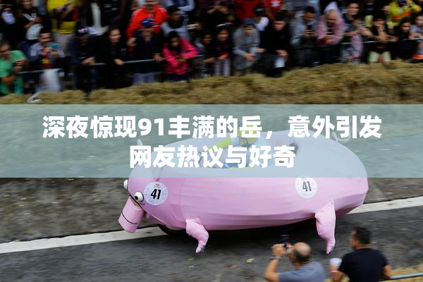 深夜惊现91丰满的岳，意外引发网友热议与好奇