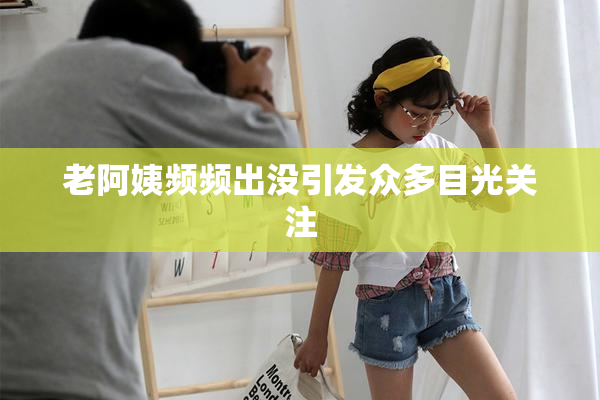 老阿姨频频出没引发众多目光关注