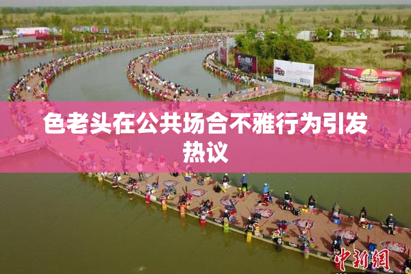 色老头在公共场合不雅行为引发热议