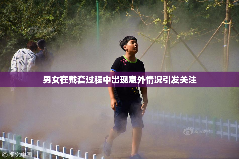 男女在戴套过程中出现意外情况引发关注