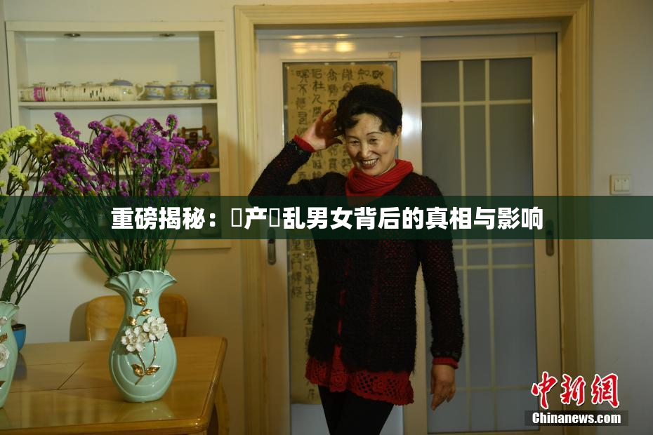 重磅揭秘：囯产婬乱男女背后的真相与影响