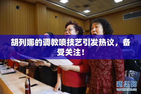 胡列娜的调教喷技艺引发热议，备受关注！