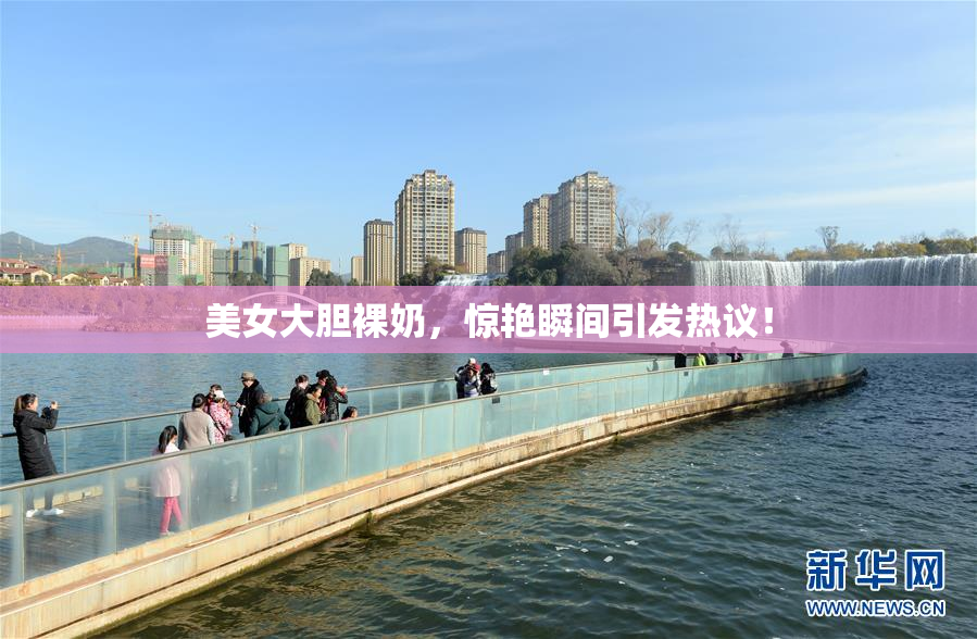 美女大胆裸奶，惊艳瞬间引发热议！