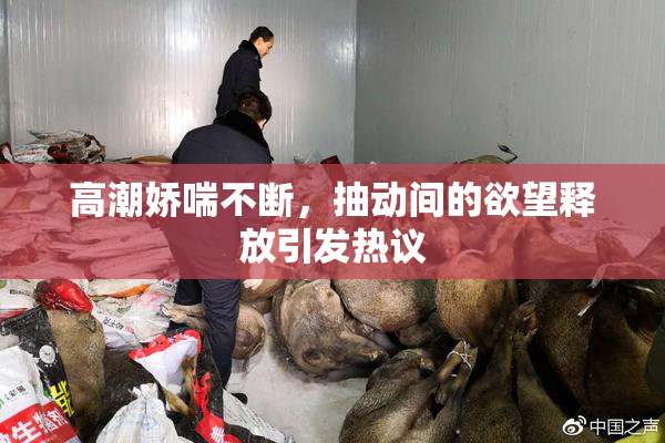 高潮娇喘不断，抽动间的欲望释放引发热议