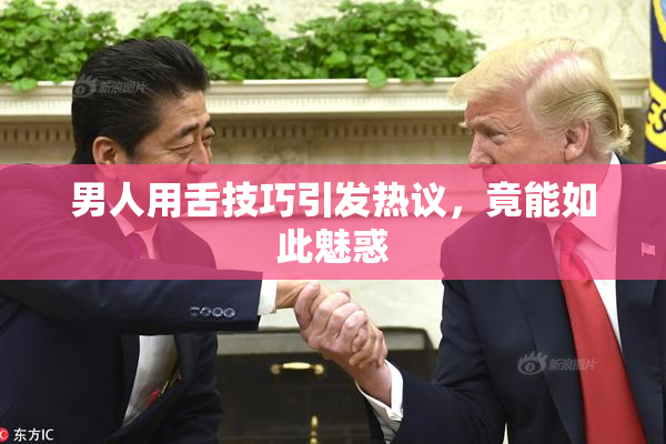 男人用舌技巧引发热议，竟能如此魅惑