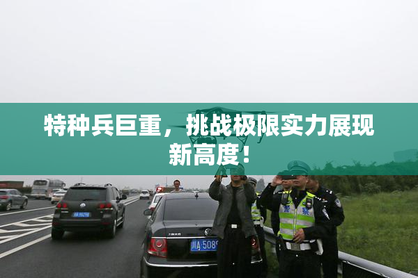特种兵巨重，挑战极限实力展现新高度！