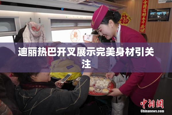 迪丽热巴开叉展示完美身材引关注