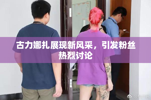 古力娜扎展现新风采，引发粉丝热烈讨论