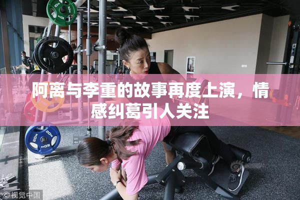 阿离与李重的故事再度上演，情感纠葛引人关注