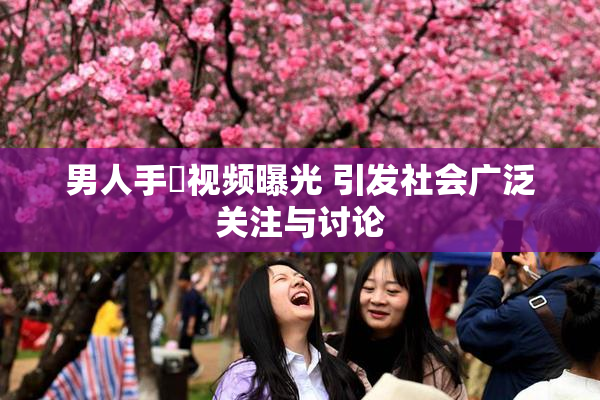 男人手婬视频曝光 引发社会广泛关注与讨论