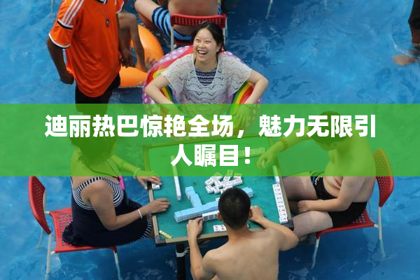 迪丽热巴惊艳全场，魅力无限引人瞩目！