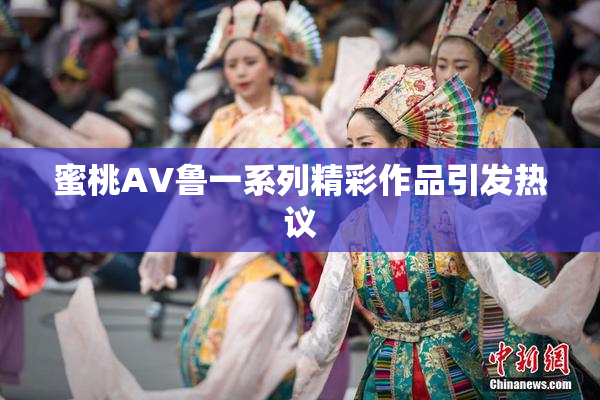 蜜桃AV鲁一系列精彩作品引发热议