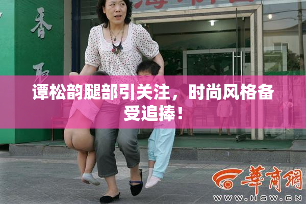 谭松韵腿部引关注，时尚风格备受追捧！