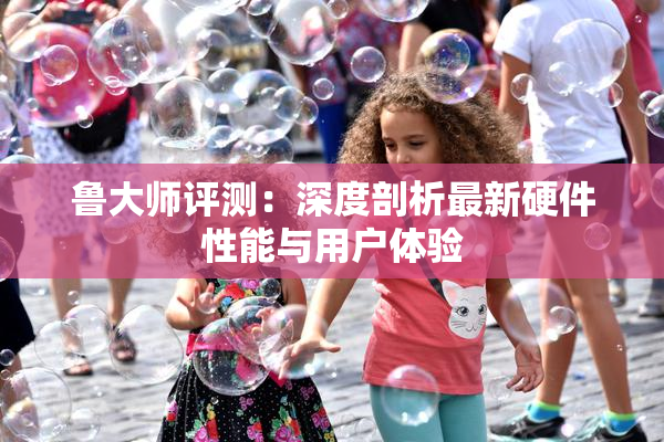 鲁大师评测：深度剖析最新硬件性能与用户体验