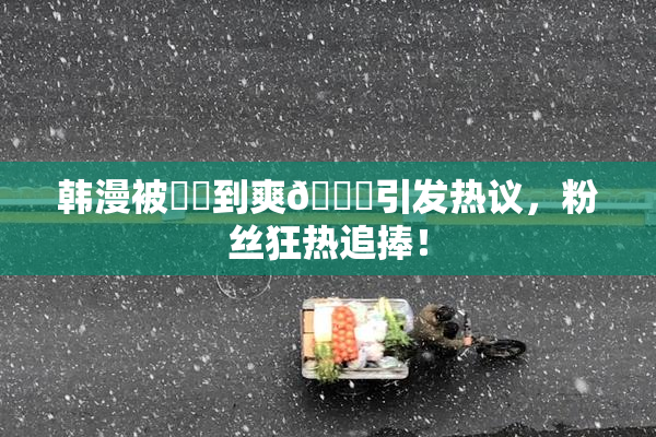 韩漫被❌‌到爽🔞引发热议，粉丝狂热追捧！