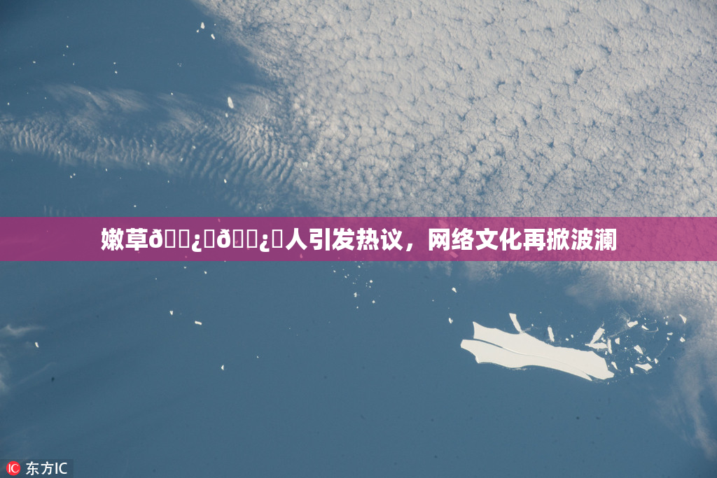 嫩草🌿‌🌿‌人引发热议，网络文化再掀波澜