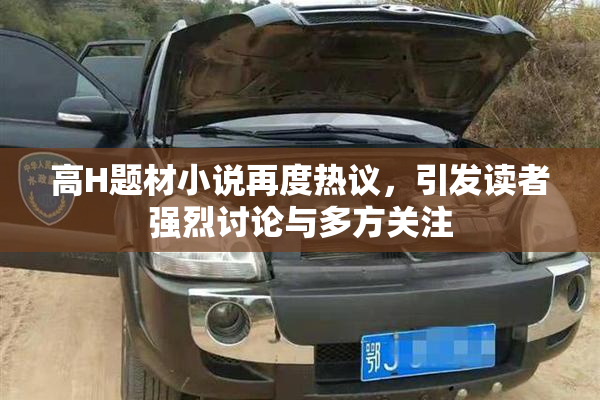 高H题材小说再度热议，引发读者强烈讨论与多方关注