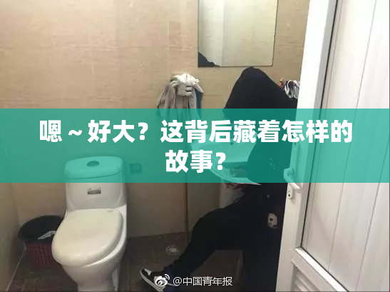 嗯～好大？这背后藏着怎样的故事？